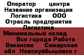 Оператор Call-центра › Название организации ­ Логистика365, ООО › Отрасль предприятия ­ Логистика › Минимальный оклад ­ 25 000 - Все города Работа » Вакансии   . Самарская обл.,Новокуйбышевск г.